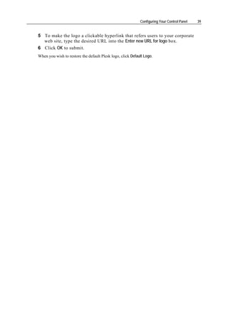 Configuring Your Control Panel   39


5 To make the logo a clickable hyperlink that refers users to your corporate
  web site, type the desired URL into the Enter new URL for logo box.
6 Click OK to submit.
When you wish to restore the default Plesk logo, click Default Logo.
 