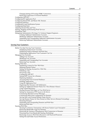 Contents                4


            Changing Settings Of Existing ODBC Connections .......................................................................65
            Removing Connections to External Databases ................................................................................66
     Configuring ASP.NET................................................................................................................................67
     Configuring IIS Application Pool...............................................................................................................69
     Configuring Shared SSL and Master SSL Domain.....................................................................................71
     Configuring Statistics .................................................................................................................................72
     Configuring E-mail Notification System ....................................................................................................72
     Configuring Help Desk...............................................................................................................................75
     Adjusting System Date and Time ...............................................................................................................78
     Starting, Stopping and Restarting Plesk Services .......................................................................................79
     Scheduling Tasks ........................................................................................................................................81
     Delegating Administrative Privileges To Technical Support Engineers.....................................................83
            Creating Additional Administrator Accounts ..................................................................................84
            Modifying Additional Administrator Accounts...............................................................................84
            Suspending And Unsuspending Additional Administrator Accounts..............................................85
            Removing Additional Administrator Accounts ...............................................................................85


Serving Your Customers                                                                                                                                      86
     Before You Start Serving Your Customers.................................................................................................87
            Simplifying Setup of User Accounts ...............................................................................................88
            Simplifying Setup of Domains and Web Sites ................................................................................92
            Prepackaging Applications Your Customers Can Use ....................................................................98
     Managing User Accounts..........................................................................................................................102
            Adding User Accounts...................................................................................................................103
            Modifying User Accounts .............................................................................................................107
            Suspending and Unsuspending User Accounts .............................................................................112
            Removing User Accounts..............................................................................................................113
     Hosting Web Sites ....................................................................................................................................114
            Predefining Content for New Web Sites........................................................................................115
            Obtaining Domain Names .............................................................................................................116
            Setting Up Hosting Account for a Web Site..................................................................................117
            Publishing a Site ............................................................................................................................123
            Previewing a Site...........................................................................................................................133
            Configuring ASP.NET ..................................................................................................................134
            Setting PHP Version for a Domain................................................................................................141
            Deploying Databases .....................................................................................................................142
            Accessing Data From External Databases .....................................................................................145
            Installing Applications...................................................................................................................147
            Using IIS Application Pool............................................................................................................153
            Organizing Site Structure with Subdomains..................................................................................156
            Setting Up Additional Domain Names for a Site (Domain Aliases) .............................................158
            Using Virtual Directories...............................................................................................................160
            Hosting Personal Web Pages on Your Web Server .......................................................................168
            Setting Up Anonymous FTP Access to the Server ........................................................................170
            Customizing Web Server Error Messages .....................................................................................172
            Customizing DNS Zone Configuration for Domains ....................................................................173
            Serving Sites with External Domain Name Servers ......................................................................178
            Serving Domain Names for Sites Hosted on Other Servers (Domain Forwarding) ......................180
            Renaming Domains .......................................................................................................................181
            Suspending and Unsuspending Domains and Web Sites...............................................................181
            Removing Web Sites .....................................................................................................................182
     Securing Web Sites...................................................................................................................................183
            Securing E-commerce Transactions with Secure Sockets Layer Encryption ................................183
            Restricting Bandwidth Usage For Domains ..................................................................................191
            Restricting the Amount of Simultaneous Web Connections to Domains ......................................191
            Protecting Sites From Bandwidth Stealing (Hotlinking) ...............................................................192
            Restricting Access to Web Site's Resources with Password Protection ........................................193
            Setting File and Folder Access Permissions ..................................................................................196
 