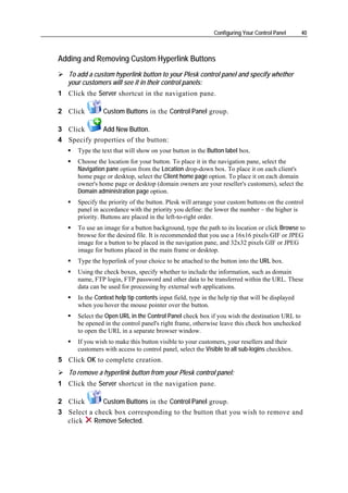 Configuring Your Control Panel      40



Adding and Removing Custom Hyperlink Buttons
   To add a custom hyperlink button to your Plesk control panel and specify whether
   your customers will see it in their control panels:
1 Click the Server shortcut in the navigation pane.

2 Click         Custom Buttons in the Control Panel group.

3 Click      Add New Button.
4 Specify properties of the button:
      Type the text that will show on your button in the Button label box.
      Choose the location for your button. To place it in the navigation pane, select the
      Navigation pane option from the Location drop-down box. To place it on each client's
      home page or desktop, select the Client home page option. To place it on each domain
      owner's home page or desktop (domain owners are your reseller's customers), select the
      Domain administration page option.
      Specify the priority of the button. Plesk will arrange your custom buttons on the control
      panel in accordance with the priority you define: the lower the number – the higher is
      priority. Buttons are placed in the left-to-right order.
      To use an image for a button background, type the path to its location or click Browse to
      browse for the desired file. It is recommended that you use a 16x16 pixels GIF or JPEG
      image for a button to be placed in the navigation pane, and 32x32 pixels GIF or JPEG
      image for buttons placed in the main frame or desktop.
      Type the hyperlink of your choice to be attached to the button into the URL box.
      Using the check boxes, specify whether to include the information, such as domain
      name, FTP login, FTP password and other data to be transferred within the URL. These
      data can be used for processing by external web applications.
      In the Context help tip contents input field, type in the help tip that will be displayed
      when you hover the mouse pointer over the button.
      Select the Open URL in the Control Panel check box if you wish the destination URL to
      be opened in the control panel's right frame, otherwise leave this check box unchecked
      to open the URL in a separate browser window.
      If you wish to make this button visible to your customers, your resellers and their
      customers with access to control panel, select the Visible to all sub-logins checkbox.
5 Click OK to complete creation.
   To remove a hyperlink button from your Plesk control panel:
1 Click the Server shortcut in the navigation pane.

2 Click      Custom Buttons in the Control Panel group.
3 Select a check box corresponding to the button that you wish to remove and
  click    Remove Selected.
 