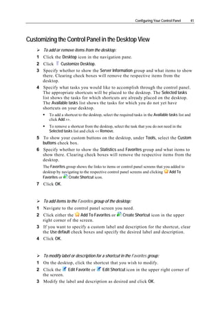 Configuring Your Control Panel     41




Customizing the Control Panel in the Desktop View
       To add or remove items from the desktop:
    1 Click the Desktop icon in the navigation pane.
    2 Click    Customize Desktop.
    3 Specify whether to show the Server Information group and what items to show
      there. Clearing check boxes will remove the respective items from the
      desktop.
    4 Specify what tasks you would like to accomplish through the control panel.
      The appropriate shortcuts will be placed to the desktop. The Selected tasks
      list shows the tasks for which shortcuts are already placed on the desktop.
      The Available tasks list shows the tasks for which you do not yet have
      shortcuts on your desktop.
          To add a shortcut to the desktop, select the required tasks in the Available tasks list and
          click Add >>.
          To remove a shortcut from the desktop, select the task that you do not need in the
          Selected tasks list and click << Remove.
    5 To show your custom buttons on the desktop, under Tools, select the Custom
      buttons check box.
    6 Specify whether to show the Statistics and Favorites group and what items to
      show there. Clearing check boxes will remove the respective items from the
      desktop.
       The Favorites group shows the links to items or control panel screens that you added to
       desktop by navigating to the respective control panel screens and clicking    Add To
       Favorites or   Create Shortcut icon.
    7 Click OK.


       To add items to the Favorites group of the desktop:
    1 Navigate to the control panel screen you need.
    2 Click either the    Add To Favorites or   Create Shortcut icon in the upper
      right corner of the screen.
    3 If you want to specify a custom label and description for the shortcut, clear
      the Use default check boxes and specify the desired label and description.
    4 Click OK.


       To modify label or description for a shortcut in the Favorites group:
    1 On the desktop, click the shortcut that you wish to modify.
    2 Click the   Edit Favorite or  Edit Shortcut icon in the upper right corner of
      the screen.
    3 Modify the label and description as desired and click OK.
 