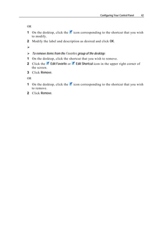 Configuring Your Control Panel   42



OR

1 On the desktop, click the   icon corresponding to the shortcut that you wish
  to modify.
2 Modify the label and description as desired and click OK.


     To remove items from the Favorites group of the desktop:
1 On the desktop, click the shortcut that you wish to remove.
2 Click the   Edit Favorite or        Edit Shortcut icon in the upper right corner of
  the screen.
3 Click Remove.
OR

1 On the desktop, click the         icon corresponding to the shortcut that you wish
  to remove.
2 Click Remove.
 