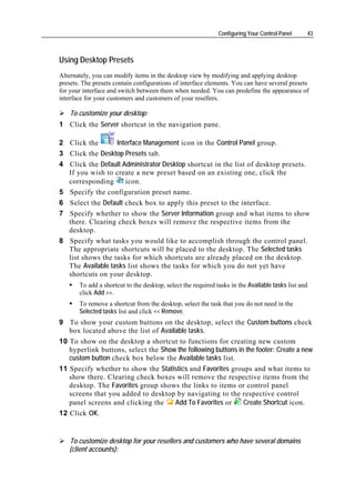 Configuring Your Control Panel     43



Using Desktop Presets
Alternately, you can modify items in the desktop view by modifying and applying desktop
presets. The presets contain configurations of interface elements. You can have several presets
for your interface and switch between them when needed. You can predefine the appearance of
interface for your customers and customers of your resellers.

    To customize your desktop:
1 Click the Server shortcut in the navigation pane.

2 Click the      Interface Management icon in the Control Panel group.
3 Click the Desktop Presets tab.
4 Click the Default Administrator Desktop shortcut in the list of desktop presets.
  If you wish to create a new preset based on an existing one, click the
  corresponding      icon.
5 Specify the configuration preset name.
6 Select the Default check box to apply this preset to the interface.
7 Specify whether to show the Server Information group and what items to show
  there. Clearing check boxes will remove the respective items from the
  desktop.
8 Specify what tasks you would like to accomplish through the control panel.
  The appropriate shortcuts will be placed to the desktop. The Selected tasks
  list shows the tasks for which shortcuts are already placed on the desktop.
  The Available tasks list shows the tasks for which you do not yet have
  shortcuts on your desktop.
       To add a shortcut to the desktop, select the required tasks in the Available tasks list and
       click Add >>.
       To remove a shortcut from the desktop, select the task that you do not need in the
       Selected tasks list and click << Remove.
9 To show your custom buttons on the desktop, select the Custom buttons check
   box located above the list of Available tasks.
10 To show on the desktop a shortcut to functions for creating new custom
   hyperlink buttons, select the Show the following buttons in the footer: Create a new
   custom button check box below the Available tasks list.
11 Specify whether to show the Statistics and Favorites groups and what items to
   show there. Clearing check boxes will remove the respective items from the
   desktop. The Favorites group shows the links to items or control panel
   screens that you added to desktop by navigating to the respective control
   panel screens and clicking the     Add To Favorites or     Create Shortcut icon.
12 Click OK.


   To customize desktop for your resellers and customers who have several domains
   (client accounts):
 
