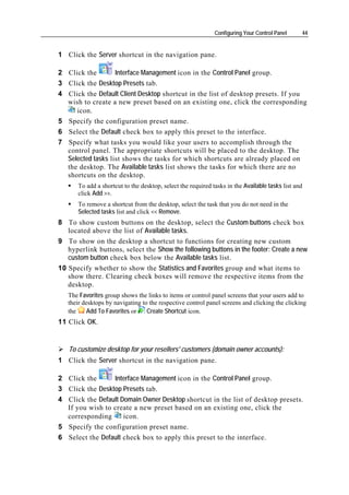 Configuring Your Control Panel     44


1 Click the Server shortcut in the navigation pane.

2 Click the        Interface Management icon in the Control Panel group.
3 Click the Desktop Presets tab.
4 Click the Default Client Desktop shortcut in the list of desktop presets. If you
  wish to create a new preset based on an existing one, click the corresponding
     icon.
5 Specify the configuration preset name.
6 Select the Default check box to apply this preset to the interface.
7 Specify what tasks you would like your users to accomplish through the
  control panel. The appropriate shortcuts will be placed to the desktop. The
  Selected tasks list shows the tasks for which shortcuts are already placed on
  the desktop. The Available tasks list shows the tasks for which there are no
  shortcuts on the desktop.
      To add a shortcut to the desktop, select the required tasks in the Available tasks list and
      click Add >>.
      To remove a shortcut from the desktop, select the task that you do not need in the
      Selected tasks list and click << Remove.
8 To show custom buttons on the desktop, select the Custom buttons check box
   located above the list of Available tasks.
9 To show on the desktop a shortcut to functions for creating new custom
   hyperlink buttons, select the Show the following buttons in the footer: Create a new
   custom button check box below the Available tasks list.
10 Specify whether to show the Statistics and Favorites group and what items to
   show there. Clearing check boxes will remove the respective items from the
   desktop.
   The Favorites group shows the links to items or control panel screens that your users add to
   their desktops by navigating to the respective control panel screens and clicking the clicking
   the     Add To Favorites or    Create Shortcut icon.
11 Click OK.


   To customize desktop for your resellers' customers (domain owner accounts):
1 Click the Server shortcut in the navigation pane.

2 Click the      Interface Management icon in the Control Panel group.
3 Click the Desktop Presets tab.
4 Click the Default Domain Owner Desktop shortcut in the list of desktop presets.
  If you wish to create a new preset based on an existing one, click the
  corresponding      icon.
5 Specify the configuration preset name.
6 Select the Default check box to apply this preset to the interface.
 