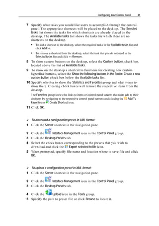 Configuring Your Control Panel     45


7 Specify what tasks you would like users to accomplish through the control
  panel. The appropriate shortcuts will be placed to the desktop. The Selected
  tasks list shows the tasks for which shortcuts are already placed on the
  desktop. The Available tasks list shows the tasks for which there are no
  shortcuts on the desktop.
      To add a shortcut to the desktop, select the required tasks in the Available tasks list and
      click Add >>.
      To remove a shortcut from the desktop, select the task that you do not need in the
      Selected tasks list and click << Remove.
8 To show custom buttons on the desktop, select the Custom buttons check box
   located above the list of Available tasks.
9 To show on the desktop a shortcut to functions for creating new custom
   hyperlink buttons, select the Show the following buttons in the footer: Create a new
   custom button check box below the Available tasks list.
10 Specify whether to show the Statistics and Favorites group and what items to
   show there. Clearing check boxes will remove the respective items from the
   desktop.
   The Favorites group shows the links to items or control panel screens that users add to their
   desktops by navigating to the respective control panel screens and clicking the    Add To
   Favorites or   Create Shortcut icon.
11 Click OK.


   To download a configuration preset in XML format:
1 Click the Server shortcut in the navigation pane.

2 Click the      Interface Management icon in the Control Panel group.
3 Click the Desktop Presets tab.
4 Select the check boxes corresponding to the presets that you wish to
  download and click the      Export selected to file icon.
5 When prompted, specify file name and location where to save file and click
  OK.


   To upload a configuration preset in XML format:
1 Click the Server shortcut in the navigation pane.

2 Click the      Interface Management icon in the Control Panel group.
3 Click the Desktop Presets tab.

4 Click the      Upload icon in the Tools group.
5 Specify the path to preset file or click Browse to locate it.
 
