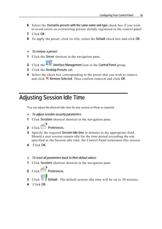 Configuring Your Control Panel   46


   6 Select the Overwrite presets with the same name and type check box if you wish
     to avoid errors on overwriting presets already registered in the control panel.
   7 Click OK.
   8 To apply the preset, click its title, select the Default check box and click OK.


       To remove a preset:
   1 Click the Server shortcut in the navigation pane.

   2 Click the      Interface Management icon in the Control Panel group.
   3 Click the Desktop Presets tab.
   4 Select the check box corresponding to the preset that you wish to remove
     and click    Remove Selected. Then confirm removal and click OK.




Adjusting Session Idle Time
   You can adjust the allowed idle time for any session in Plesk as required.

       To adjust session security parameters:
   1 Click Sessions shortcut shortcut in the navigation pane.

   2 Click       Preferences.
   3 Specify the required Session idle time in minutes in the appropriate field.
     Should a user session remain idle for the time period exceeding the one
     specified as the Session idle time, the Control Panel terminates this session.
   4 Click OK.


       To reset all parameters back to their defaul values:
   1 Click Sessions shortcut shortcut in the navigation pane.

   2 Click          Preferences.

   3 Click     Default. The default session idle time will be set to 30 minutes.
   4 Click OK.
 