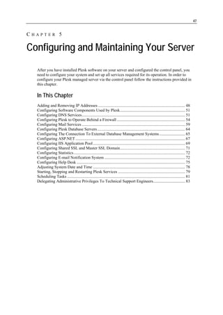 47


CHAPTER 5

Configuring and Maintaining Your Server
  After you have installed Plesk software on your server and configured the control panel, you
  need to configure your system and set up all services required for its operation. In order to
  configure your Plesk managed server via the control panel follow the instructions provided in
  this chapter.

  In This Chapter
  Adding and Removing IP Addresses .................................................................................... 48
  Configuring Software Components Used by Plesk............................................................... 51
  Configuring DNS Services.................................................................................................... 51
  Configuring Plesk to Operate Behind a Firewall .................................................................. 54
  Configuring Mail Services .................................................................................................... 59
  Configuring Plesk Database Servers ..................................................................................... 64
  Configuring The Connection To External Database Management Systems ......................... 65
  Configuring ASP.NET .......................................................................................................... 67
  Configuring IIS Application Pool ......................................................................................... 69
  Configuring Shared SSL and Master SSL Domain............................................................... 71
  Configuring Statistics............................................................................................................ 72
  Configuring E-mail Notification System .............................................................................. 72
  Configuring Help Desk ......................................................................................................... 75
  Adjusting System Date and Time ......................................................................................... 78
  Starting, Stopping and Restarting Plesk Services ................................................................. 79
  Scheduling Tasks .................................................................................................................. 81
  Delegating Administrative Privileges To Technical Support Engineers............................... 83
 