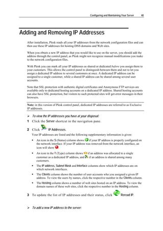 Configuring and Maintaining Your Server     48




Adding and Removing IP Addresses
  After installation, Plesk reads all your IP addresses from the network configuration files and can
  then use these IP addresses for hosting DNS domains and Web sites.

  When you obtain a new IP address that you would like to use on the server, you should add the
  address through the control panel, as Plesk might not recognize manual modifications you make
  to the network configuration files.

  With Plesk you can mark all your IP addresses as shared or dedicated before you assign them to
  your customers. This allows the control panel to distinguish between them and not to let you
  assign a dedicated IP address to several customers at once. A dedicated IP address can be
  assigned to a single customer, while a shared IP address can be shared among several user
  accounts.

  Note that SSL protection with authentic digital certificates and Anonymous FTP services are
  available only to dedicated hosting accounts on a dedicated IP address. Shared hosting accounts
  can also have SSL protection, but visitors to such protected sites will get error messages in their
  browsers.

  Note: in this version of Plesk control panel, dedicated IP addresses are referred to as Exclusive
  IP addresses.

      To view the IP addresses you have at your disposal:
  1 Click the Server shortcut in the navigation pane.

  2 Click           IP Addresses.
     Your IP addresses are listed and the following supplementary information is given:
         An icon in the S (Status) column shows      if your IP address is properly configured on
         the network interface. If your IP address was removed from the network interface, an
         icon will show .
         An icon in the T (Type) column shows        if an address was allocated to a single
         customer as a dedicated IP address, and      if an address is shared among many
         customers.
         The IP address, Subnet Mask and Interface columns show which IP addresses are on
         which network interfaces.
         The Clients column shows the number of user accounts who you assigned a given IP
         address. To view the users by names, click the respective number in the Clients column.
         The Hosting column shows a number of web sites hosted on an IP address. To view the
         domain names of these web sites, click the respective number in the Hosting column.

  3 To update the list of IP addresses and their status, click                    Reread IP.


      To add a new IP address to the server:
 