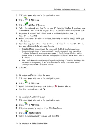 Configuring and Maintaining Your Server      49


1 Click the Server shortcut in the navigation pane.

2 Click         IP Addresses.

3 Click       Add New IP Address.
4 Select the network interface for the new IP from the Interface drop-down box.
  All network cards installed on your server are shown in this drop-down box.
5 Enter the IP address and subnet mask in the corresponding box (e.g.,
  123.123.123.123/16)
6 Select the type of the new IP address, shared or exclusive, using the IP type
  radio button.
7 From the drop-down box, select the SSL certificate for the new IP address.
  You can select the following certificates:
      Default certificate - the certificate that comes with the Plesk distribution package.
      However, this certificate is not recognized by web browsers as it is not signed by a
      Certificate Authority (a warning message appears). The default certificate is used to
      provide access to the control panel via the https protocol (https://<Plesk Server name or
      IP>:8443/).
      Other certificates - the certificates (self-signed or signed by a Certificate Authority) that
      you added to the repository of SSL certificates (about adding certificates, see the
      Securing Sites with SSL encryption section).
8 Click OK.


   To remove an IP address from the server:
1 Click the Server shortcut in the navigation pane.

2 Click         IP Addresses.
3 Select the respective check box and click                Remove Selected.
4 Confirm removal and click OK.


   To assign an IP address to a user:
1 Click the Server shortcut in the navigation pane.

2 Click       IP Addresses.
3 Click the respective number in the Clients column.

4 Click       Add New Client.
5 Select the user account you need and click OK.


   To revoke an IP address from a user:
 