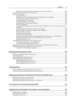 Contents                5


            Restoring Scripts Functioning through Repairing Access Permissions.........................................200
      Transferring Domains Between User Accounts........................................................................................201
      Using E-mail Services ..............................................................................................................................202
            Creating Mailboxes .......................................................................................................................203
            Setting Up Your E-mail Program for Retrieving Mail from Your Mailbox ..................................205
            Accessing Your Mail from a Web Browser...................................................................................206
            Protecting Mailboxes from Spam ..................................................................................................207
            Protecting Mailboxes from Viruses ...............................................................................................213
            Suspending and Unsuspending Mailboxes ....................................................................................214
            Removing Mailboxes.....................................................................................................................215
            Switching off the Mailbox Service When You Have Decided to Turn Your Account into a Mail
            Forwarder ......................................................................................................................................215
            Setting Up Mail Forwarding to a Single E-mail Address ..............................................................216
            Setting Up Mail Forwarding to Multiple E-mail Addresses ..........................................................218
            Removing Mail Forwarders...........................................................................................................221
            Setting Up Automatic Reply..........................................................................................................222
            Switching off Automatic Reply .....................................................................................................224
            Setting Up Site-Wide Preferences for Handling Mail to Nonexistent Users (Mail Bounce).........225
            Introducing Similar Changes to a Number of Mail Accounts at Once ..........................................226
            Maintaining Mailing Lists .............................................................................................................226
      Using Help Desk for Resolving Your Customers' Issues..........................................................................231
            Viewing Trouble Tickets in Your Help Desk................................................................................232
            Commenting and Closing Trouble Tickets....................................................................................233
      Migrating User Accounts, Domain Names and Web Sites from Other Hosting Platforms ......................234
      Sending E-Mail Notices To Multiple Customers At Once .......................................................................234
            Using Mass E-Mail Message Templates .......................................................................................236


Backing Up And Restoring Your Data                                                                                                                       240
      Backing Up Individual Domains (Web Sites)...........................................................................................241
      Scheduling Backups..................................................................................................................................242
      Restoring Data From Backup Archives ....................................................................................................243
      Maintaining Backup Files Repository ......................................................................................................243
             Uploading Backup Files to Server.................................................................................................244
             Downloading Backup Files from Server .......................................................................................244
             Removing Backup Files from Server ............................................................................................245


Viewing Statistics                                                                                                                                       246
      Automating Report Generation and Delivery by E-mail ..........................................................................249
      Viewing Log Files and Configuring Recycling of Log Files....................................................................251


Monitoring Connections to Control Panel, FTP Services and Plesk Server                                                                                   252
      Monitoring Connections to Control Panel ................................................................................................252
      Monitoring Connections to FTP Service ..................................................................................................253
      Monitoring Terminal Session Connections to Your Server ......................................................................254


Accessing The Server Via Remote Desktop (RDP)                                                                                                            255


Logging Actions Performed by Your Customers in the Control Panel                                                                                         257
      Setting up Action Logging........................................................................................................................258
      Downloading the Action Log ...................................................................................................................258
      Clearing the Action Log ...........................................................................................................................259
 