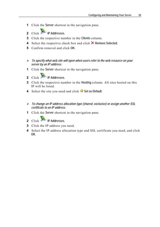 Configuring and Maintaining Your Server   50


1 Click the Server shortcut in the navigation pane.

2 Click       IP Addresses.
3 Click the respective number in the Clients column.
4 Select the respective check box and click          Remove Selected.
5 Confirm removal and click OK.


   To specify what web site will open when users refer to the web resource on your
   server by an IP address:
1 Click the Server shortcut in the navigation pane.

2 Click       IP Addresses.
3 Click the respective number in the Hosting column. All sites hosted on this
  IP will be listed.
4 Select the site you need and click        Set as Default.


   To change an IP address allocation type (shared, exclusive) or assign another SSL
   certificate to an IP address:
1 Click the Server shortcut in the navigation pane.

2 Click       IP Addresses.
3 Click the IP address you need.
4 Select the IP address allocation type and SSL certificate you need, and click
  OK.
 