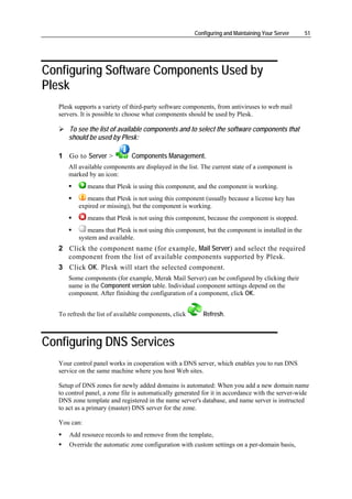 Configuring and Maintaining Your Server    51




Configuring Software Components Used by
Plesk
   Plesk supports a variety of third-party software components, from antiviruses to web mail
   servers. It is possible to choose what components should be used by Plesk.

      To see the list of available components and to select the software components that
      should be used by Plesk:

   1 Go to Server >            Components Management.
      All available components are displayed in the list. The current state of a component is
      marked by an icon:
              means that Plesk is using this component, and the component is working.
             means that Plesk is not using this component (usually because a license key has
          expired or missing), but the component is working.
              means that Plesk is not using this component, because the component is stopped.
             means that Plesk is not using this component, but the component is installed in the
          system and available.
   2 Click the component name (for example, Mail Server) and select the required
     component from the list of available components supported by Plesk.
   3 Click OK. Plesk will start the selected component.
      Some components (for example, Merak Mail Server) can be configured by clicking their
      name in the Component version table. Individual component settings depend on the
      component. After finishing the configuration of a component, click OK.


   To refresh the list of available components, click      Refresh.



Configuring DNS Services
   Your control panel works in cooperation with a DNS server, which enables you to run DNS
   service on the same machine where you host Web sites.

   Setup of DNS zones for newly added domains is automated: When you add a new domain name
   to control panel, a zone file is automatically generated for it in accordance with the server-wide
   DNS zone template and registered in the name server's database, and name server is instructed
   to act as a primary (master) DNS server for the zone.

   You can:
       Add resource records to and remove from the template,
       Override the automatic zone configuration with custom settings on a per-domain basis,
 