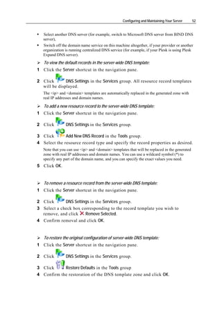 Configuring and Maintaining Your Server     52


   Select another DNS server (for example, switch to Microsoft DNS server from BIND DNS
   server),
   Switch off the domain name service on this machine altogether, if your provider or another
   organization is running centralized DNS service (for example, if your Plesk is using Plesk
   Expand DNS server).
   To view the default records in the server-wide DNS template:
1 Click the Server shortcut in the navigation pane.

2 Click       DNS Settings in the Services group. All resource record templates
  will be displayed.
   The <ip> and <domain> templates are automatically replaced in the generated zone with
   real IP addresses and domain names.

   To add a new resource record to the server-wide DNS template:
1 Click the Server shortcut in the navigation pane.

2 Click         DNS Settings in the Services group.

3 Click       Add New DNS Record in the Tools group.
4 Select the resource record type and specify the record properties as desired.
   Note that you can use <ip> and <domain> templates that will be replaced in the generated
   zone with real IP addresses and domain names. You can use a wildcard symbol (*) to
   specify any part of the domain name, and you can specify the exact values you need.
5 Click OK.


   To remove a resource record from the server-wide DNS template:
1 Click the Server shortcut in the navigation pane.

2 Click      DNS Settings in the Services group.
3 Select a check box corresponding to the record template you wish to
  remove, and click    Remove Selected.
4 Confirm removal and click OK.


   To restore the original configuration of server-wide DNS template:
1 Click the Server shortcut in the navigation pane.

2 Click         DNS Settings in the Services group.

3 Click     Restore Defaults in the Tools group
4 Confirm the restoration of the DNS template zone and click OK.
 