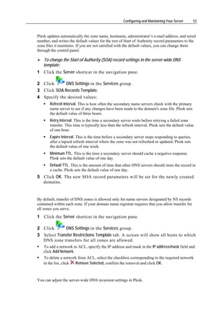 Configuring and Maintaining Your Server      53



Plesk updates automatically the zone name, hostname, administrator’s e-mail address, and serial
number, and writes the default values for the rest of Start of Authority record parameters to the
zone files it maintains. If you are not satisfied with the default values, you can change them
through the control panel.

   To change the Start of Authority (SOA) record settings in the server-wide DNS
   template:
1 Click the Server shortcut in the navigation pane.

2 Click      DNS Settings in the Services group.
3 Click SOA Records Template.
4 Specify the desired values:
       Refresh Interval. This is how often the secondary name servers check with the primary
       name server to see if any changes have been made to the domain's zone file. Plesk sets
       the default value of three hours.
       Retry Interval. This is the time a secondary server waits before retrying a failed zone
       transfer. This time is typically less than the refresh interval. Plesk sets the default value
       of one hour.
       Expire Interval. This is the time before a secondary server stops responding to queries,
       after a lapsed refresh interval where the zone was not refreshed or updated. Plesk sets
       the default value of one week.
       Minimum TTL. This is the time a secondary server should cache a negative response.
       Plesk sets the default value of one day.
       Default TTL. This is the amount of time that other DNS servers should store the record in
       a cache. Plesk sets the default value of one day.
5 Click OK. The new SOA record parameters will be set for the newly created
  domains.


By default, transfer of DNS zones is allowed only for name servers designated by NS records
contained within each zone. If your domain name registrar requires that you allow transfer for
all zones you serve:
1 Click the Server shortcut in the navigation pane.

2 Click      DNS Settings in the Services group.
3 Select Transfer Restrictions Template tab. A screen will show all hosts to which
  DNS zone transfers for all zones are allowed.
   To add a network to ACL, specify the IP address and mask in the IP address/mask field and
   click Add Network.
   To delete a network from ACL, select the checkbox corresponding to the required network
   in the list, click Remove Selected, confirm the removal and click OK.



You can adjust the server-wide DNS recursion settings in Plesk.
 