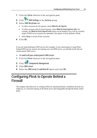 Configuring and Maintaining Your Server   54


   1 Click the Server shortcut in the navigation pane.

   2 Click      DNS Settings in the Services group.
   3 Select DNS Recursion tab.
          To allow recursion for all requests, select Allow for all requests.
          To allow recurson only for local requests, select Allow for local requests only. For
          example, the Allow for local requests only option can be helpful if you wish to avoid the
          usage of DNS server resources by spammers, this option is set by default in Plesk.
          Select Deny to switch off the recursion.
   4 Click OK.


   If you are using third-party DNS servers (for example, if your control panel is using Plesk
   Expand DNS server), and are not running your own DNS server, you should switch off your
   control panel's DNS server.

       To switch off your control panel's DNS server:
   1 Click the Server shortcut in the navigation pane.

   2 Click       Components Management.
   3 Click DNS server.
   4 Select the DNS server is switched off option and click OK.


Configuring Plesk to Operate Behind a
Firewall
   This chapters describes how to configure Plesk for operating behind a standalone firewall you
   might use, or a firewall running on the Plesk server and manageable through the Plesk control
   panel.
 