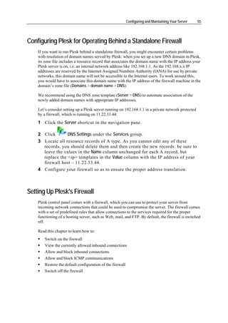 Configuring and Maintaining Your Server   55




Configuring Plesk for Operating Behind a Standalone Firewall
    If you want to run Plesk behind a standalone firewall, you might encounter certain problems
    with resolution of domain names served by Plesk: when you set up a new DNS domain in Plesk,
    its zone file includes a resource record that associates the domain name with the IP address your
    Plesk server is on, i.e. an internal network address like 192.168.1.1. As the 192.168.x.x IP
    addresses are reserved by the Internet Assigned Numbers Authority (IANA) for use by private
    networks, this domain name will not be accessible to the Internet users. To work around this,
    you would have to associate this domain name with the IP address of the firewall machine in the
    domain’s zone file (Domains > domain name > DNS).

    We recommend using the DNS zone template (Server > DNS) to automate association of the
    newly added domain names with appropriate IP addresses.

    Let’s consider setting up a Plesk server running on 192.168.1.1 in a private network protected
    by a firewall, which is running on 11.22.33.44:
    1 Click the Server shortcut in the navigation pane.

    2 Click       DNS Settings under the Services group.
    3 Locate all resource records of A type. As you cannot edit any of these
      records, you should delete them and then create the new records: be sure to
      leave the values in the Name column unchanged for each A record, but
      replace the <ip> templates in the Value column with the IP address of your
      firewall host – 11.22.33.44.
    4 Configure your firewall so as to ensure the proper address translation.



Setting Up Plesk's Firewall
    Plesk control panel comes with a firewall, which you can use to protect your server from
    incoming network connections that could be used to compromise the server. The firewall comes
    with a set of predefined rules that allow connections to the services required for the proper
    functioning of a hosting server, such as Web, mail, and FTP. By default, the firewall is switched
    off.

    Read this chapter to learn how to:
        Switch on the firewall
        View the currently allowed inbound connections
        Allow and block inbound connections
        Allow and block ICMP communications
        Restore the default configuration of the firewall
        Switch off the firewall
 