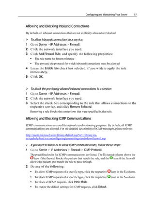 Configuring and Maintaining Your Server    57



Allowing and Blocking Inbound Connections
By default, all inbound connections that are not explicitly allowed are blocked.

    To allow inbound connections to a service:
1 Go to Server > IP Addresses > Firewall.
2 Click the network interface you need.
3 Click Add Firewall Rule, and specify the following properties:
       The rule name for future reference
       The port and the protocol for which inbound connections must be allowed
4 Leave the Enable rule check box selected, if you wish to apply the rule
  immediately.
5 Click OK.


    To block the previously allowed inbound connections to a service:
1 Go to Server > IP Addresses > Firewall.
2 Click the network interface you need.
3 Select the check box corresponding to the rule that allows connections to the
  respective service, and click Remove Selected.
   Removing a rule blocks the connections that were specified in that rule.

Allowing and Blocking ICMP Communications
ICMP communications are used for network troubleshooting purposes. By default, all ICMP
communications are allowed. For the detailed description of ICMP messages, please refer to:

http://msdn.microsoft.com/library/default.asp?url=/library/en-
us/xpehelp/html/xeconconfiguringicmpsettingsinwindowsfirewall.asp

    If you need to block or to allow ICMP communications, follow these steps:
1 Go to Server > IP Addresses > Firewall > ICMP Protocol.
   The predefined rules for ICMP communications are listed. The S (status) column shows the
       icon if the firewall blocks the packets that match the rule, and the icon if the firewall
   allows the packets that match the rule to pass through.
2 Do any of the following:
       To allow ICMP requests of a specific type, click the respective     icon in the S column.
       To block ICMP requests of a specific type, click the respective     icon in the S column.
       To block all ICMP requests, click Panic Mode.
       To restore the default settings for ICMP requests, click Default.
 