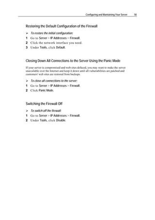 Configuring and Maintaining Your Server   58



Restoring the Default Configuration of the Firewall
    To restore the initial configuration:
1 Go to Server > IP Addresses > Firewall.
2 Click the network interface you need.
3 Under Tools, click Default.



Closing Down All Connections to the Server Using the Panic Mode
If your server is compromised and web sites defaced, you may want to make the server
unavailable over the Internet and keep it down until all vulnerabilities are patched and
customers' web sites are restored from backups.

    To close all connections to the server:
1 Go to Server > IP Addresses > Firewall.
2 Click Panic Mode.



Switching the Firewall Off
    To switch off the firewall:
1 Go to Server > IP Addresses > Firewall.
2 Under Tools, click Disable.
 