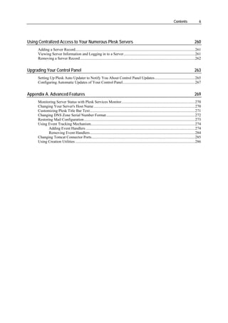 Contents                6




Using Centralized Access to Your Numerous Plesk Servers                                                                                                260
     Adding a Server Record............................................................................................................................261
     Viewing Server Information and Logging in to a Server..........................................................................261
     Removing a Server Record .......................................................................................................................262


Upgrading Your Control Panel                                                                                                                           263
     Setting Up Plesk Auto Updater to Notify You About Control Panel Updates..........................................265
     Configuring Automatic Updates of Your Control Panel...........................................................................267


Appendix A. Advanced Features                                                                                                                          269
     Monitoring Server Status with Plesk Services Monitor............................................................................270
     Changing Your Server's Host Name .........................................................................................................270
     Customizing Plesk Title Bar Text.............................................................................................................271
     Changing DNS Zone Serial Number Format............................................................................................272
     Restoring Mail Configuration...................................................................................................................273
     Using Event Tracking Mechanism............................................................................................................274
            Adding Event Handlers .................................................................................................................274
            Removing Event Handlers.............................................................................................................284
     Changing Tomcat Connector Ports...........................................................................................................285
     Using Creation Utilities ............................................................................................................................286
 