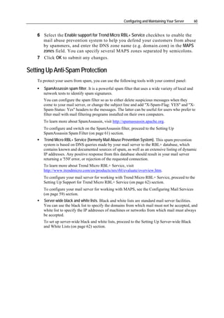 Configuring and Maintaining Your Server       60


    6 Select the Enable support for Trend Micro RBL+ Service checkbox to enable the
      mail abuse prevention system to help you defend your customers from abuse
      by spammers, and enter the DNS zone name (e.g. domain.com) in the MAPS
      zones field. You can specify several MAPS zones separated by semicolons.
    7 Click OK to submit any changes.

Setting Up Anti-Spam Protection
    To protect your users from spam, you can use the following tools with your control panel:
       SpamAssassin spam filter. It is a powerful spam filter that uses a wide variety of local and
       network tests to identify spam signatures.
       You can configure the spam filter so as to either delete suspicious messages when they
       come to your mail server, or change the subject line and add "X-Spam-Flag: YES" and "X-
       Spam-Status: Yes" headers to the messages. The latter can be useful for users who prefer to
       filter mail with mail filtering programs installed on their own computers.
       To learn more about SpamAssassin, visit http://spamassassin.apache.org.
       To configure and switch on the SpamAssassin filter, proceed to the Setting Up
       SpamAssassin Spam Filter (on page 61) section.
       Trend Micro RBL+ Service (formerly Mail Abuse Prevention System). This spam prevention
       system is based on DNS queries made by your mail server to the RBL+ database, which
       contains known and documented sources of spam, as well as an extensive listing of dynamic
       IP addresses. Any positive response from this database should result in your mail server
       returning a '550' error, or rejection of the requested connection.
       To learn more about Trend Micro RBL+ Service, visit
       http://www.trendmicro.com/en/products/nrs/rbl/evaluate/overview.htm.
       To configure your mail server for working with Trend Micro RBL+ Service, proceed to the
       Setting Up Support for Trend Micro RBL+ Service (on page 62) section.
       To configure your mail server for working with MAPS, see the Configuring Mail Services
       (on page 59) section.
       Server-wide black and white lists. Black and white lists are standard mail server facilities.
       You can use the black list to specify the domains from which mail must not be accepted, and
       white list to specify the IP addresses of machines or networks from which mail must always
       be accepted.
       To set up server-wide black and white lists, proceed to the Setting Up Server-wide Black
       and White Lists (on page 62) section.
 