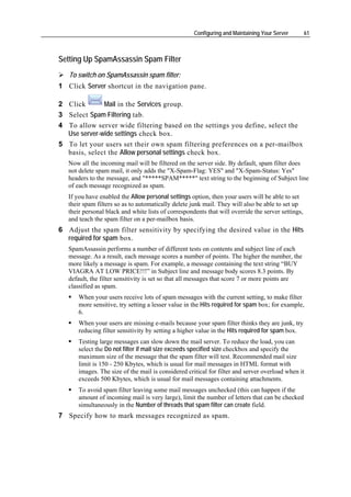 Configuring and Maintaining Your Server        61



Setting Up SpamAssassin Spam Filter
   To switch on SpamAssassin spam filter:
1 Click Server shortcut in the navigation pane.

2 Click       Mail in the Services group.
3 Select Spam Filtering tab.
4 To allow server wide filtering based on the settings you define, select the
  Use server-wide settings check box.
5 To let your users set their own spam filtering preferences on a per-mailbox
  basis, select the Allow personal settings check box.
   Now all the incoming mail will be filtered on the server side. By default, spam filter does
   not delete spam mail, it only adds the "X-Spam-Flag: YES" and "X-Spam-Status: Yes"
   headers to the message, and "*****SPAM*****" text string to the beginning of Subject line
   of each message recognized as spam.
   If you have enabled the Allow personal settings option, then your users will be able to set
   their spam filters so as to automatically delete junk mail. They will also be able to set up
   their personal black and white lists of correspondents that will override the server settings,
   and teach the spam filter on a per-mailbox basis.
6 Adjust the spam filter sensitivity by specifying the desired value in the Hits
  required for spam box.
   SpamAssassin performs a number of different tests on contents and subject line of each
   message. As a result, each message scores a number of points. The higher the number, the
   more likely a message is spam. For example, a message containing the text string “BUY
   VIAGRA AT LOW PRICE!!!” in Subject line and message body scores 8.3 points. By
   default, the filter sensitivity is set so that all messages that score 7 or more points are
   classified as spam.
       When your users receive lots of spam messages with the current setting, to make filter
       more sensitive, try setting a lesser value in the Hits required for spam box; for example,
       6.
       When your users are missing e-mails because your spam filter thinks they are junk, try
       reducing filter sensitivity by setting a higher value in the Hits required for spam box.
       Testing large messages can slow down the mail server. To reduce the load, you can
       select the Do not filter if mail size exceeds specified size checkbox and specify the
       maximum size of the message that the spam filter will test. Recommended mail size
       limit is 150 - 250 Kbytes, which is usual for mail messages in HTML format with
       images. The size of the mail is considered critical for filter and server overload when it
       exceeds 500 Kbytes, which is usual for mail messages containing attachments.
       To avoid spam filter leaving some mail messages unchecked (this can happen if the
       amount of incoming mail is very large), limit the number of letters that can be checked
       simultaneously in the Number of threads that spam filter can create field.
7 Specify how to mark messages recognized as spam.
 