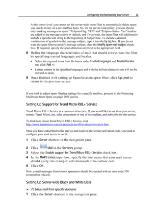 Configuring and Maintaining Your Server      62


   At the server level, you cannot set the server-wide spam filter to automatically delete spam:
   you can do it only on a per-mailbox basis. So, for the server-wide policy, you can choose
   only marking messages as spam: “X-Spam-Flag: YES” and “X-Spam-Status: Yes” headers
   are added to the message source by default, and if you want, the spam filter will additionally
   include a specific text string to the beginning of Subject line. To include a desired
   combination of symbols to the message subject, type it into the by tag box. If you do not
   want the spam filter to modify message subject, clear the Modify spam mail subject check
   box. If required, specify the spam detection alert text in the appropriate field.
8 Define the language characteristics of mail that should always pass the filter
  by specifying trusted languages and locales.
       Select the required items from the boxes under Trusted languages and Trusted locales
       and click Add >>.
       Letters written in the specified languages and with the defined character sets will not be
       marked as spam.
9 Once finished with setting up SpamAssassin spam filter, click Up Level to
  return to the previous screen.


If you wish to adjust spam filtering settings for a specific mailbox, proceed to the Protecting
Mailboxes from Spam (on page 207) section.

Setting Up Support for Trend Micro RBL+ Service
Trend Micro RBL+ Service is a commercial service. If you would like to use it on your server,
contact Trend Micro, Inc. sales department or one of its resellers, and subscribe for the service.

To find more about Trend Micro RBL+ Service, visit
http://www.trendmicro.com/en/products/nrs/rbl/evaluate/overview.htm

Once you have subscribed to the service and received the service activation code, you need to
configure your mail server to use it:
1 Click Server shortcut in the navigation pane.

2 Click       Mail in the Services group.
3 Select the Enable support for Trend Micro RBL+ Service check box.
4 In the MAPS zones input box, specify the host name that your mail server
  should query, for example: activationcode.r.mail-abuse.com.
5 Click OK.
Now, e-mail messages from known spammers should be rejected with an error code 550
(connection refused).

Setting Up Server-wide Black and White Lists
    To block mail from specific domains:
1 Click the Server shortcut in the navigation pane.
 