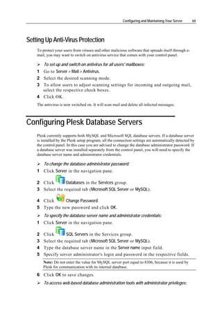 Configuring and Maintaining Your Server     64




Setting Up Anti-Virus Protection
    To protect your users from viruses and other malicious software that spreads itself through e-
    mail, you may want to switch on antivirus service that comes with your control panel.

        To set up and switch on antivirus for all users' mailboxes:
    1 Go to Server > Mail > Antivirus.
    2 Select the desired scanning mode.
    3 To allow users to adjust scanning settings for incoming and outgoing mail,
      select the respective check boxes.
    4 Click OK.
    The antivirus is now switched on. It will scan mail and delete all infected messages.



Configuring Plesk Database Servers
    Plesk currently supports both MySQL and Microsoft SQL database servers. If a database server
    is installed by the Plesk setup program, all the connection settings are automatically detected by
    the control panel. In this case you are advised to change the database administrator password. If
    a database server was installed separately from the control panel, you will need to specify the
    database server name and administrator credentials.

        To change the database administrator password:
    1 Click Server in the navigation pane.

    2 Click       Databases in the Services group.
    3 Select the required tab (Microsoft SQL Server or MySQL).

    4 Click      Change Password.
    5 Type the new password and click OK.
        To specify the database server name and administrator credentials:
    1 Click Server in the navigation pane.

    2   Click       SQL Servers in the Services group.
    3   Select the required tab (Microsoft SQL Server or MySQL).
    4   Type the database server name in the Server name input field.
    5   Specify server administrator's login and password in the respective fields.
        Note: Do not enter the value for MySQL server port equal to 8306, because it is used by
        Plesk for communication with its internal database.
    6 Click OK to save changes.
        To access web-based database administration tools with administrator privileges:
 
