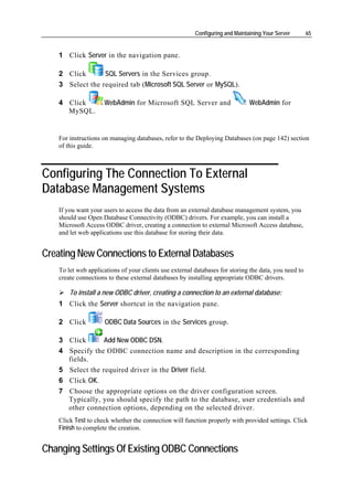 Configuring and Maintaining Your Server       65


    1 Click Server in the navigation pane.

    2 Click       SQL Servers in the Services group.
    3 Select the required tab (Microsoft SQL Server or MySQL).

    4 Click          WebAdmin for Microsoft SQL Server and                     WebAdmin for
      MySQL.


    For instructions on managing databases, refer to the Deploying Databases (on page 142) section
    of this guide.



Configuring The Connection To External
Database Management Systems
    If you want your users to access the data from an external database management system, you
    should use Open Database Connectivity (ODBC) drivers. For example, you can install a
    Microsoft Access ODBC driver, creating a connection to external Microsoft Access database,
    and let web applications use this database for storing their data.


Creating New Connections to External Databases
    To let web applications of your clients use external databases for storing the data, you need to
    create connections to these external databases by installing appropriate ODBC drivers.

        To install a new ODBC driver, creating a connection to an external database:
    1 Click the Server shortcut in the navigation pane.

    2 Click           ODBC Data Sources in the Services group.

    3 Click       Add New ODBC DSN.
    4 Specify the ODBC connection name and description in the corresponding
      fields.
    5 Select the required driver in the Driver field.
    6 Click OK.
    7 Choose the appropriate options on the driver configuration screen.
      Typically, you should specify the path to the database, user credentials and
      other connection options, depending on the selected driver.
    Click Test to check whether the connection will function properly with provided settings. Click
    Finish to complete the creation.


Changing Settings Of Existing ODBC Connections
 