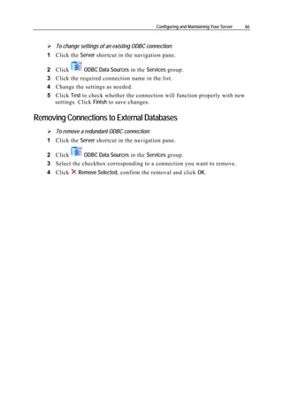 Configuring and Maintaining Your Server   66



       To change settings of an existing ODBC connection:
   1 Click the Server shortcut in the navigation pane.

   2   Click       ODBC Data Sources in the Services group.
   3   Click the required connection name in the list.
   4   Change the settings as needed.
   5   Click Test to check whether the connection will function properly with new
       settings. Click Finish to save changes.

Removing Connections to External Databases
       To remove a redundant ODBC connection:
   1 Click the Server shortcut in the navigation pane.

   2 Click       ODBC Data Sources in the Services group.
   3 Select the checkbox corresponding to a connection you want to remove.
   4 Click      Remove Selected, confirm the removal and click OK.
 