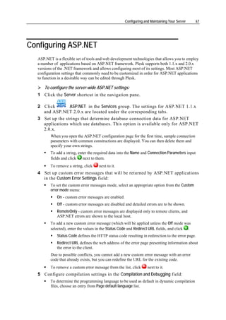 Configuring and Maintaining Your Server    67




Configuring ASP.NET
  ASP.NET is a flexible set of tools and web development technologies that allows you to employ
  a number of applications based on ASP.NET framework. Plesk supports both 1.1.x and 2.0.x
  versions of the .NET framework and allows configuring most of its settings. Most ASP.NET
  configuration settings that commonly need to be customized in order for ASP.NET applications
  to function in a desirable way can be edited through Plesk.

     To configure the server-wide ASP.NET settings:
  1 Click the Server shortcut in the navigation pane.

  2 Click        ASP.NET in the Services group. The settings for ASP.NET 1.1.x
    and ASP.NET 2.0.x are located under the corresponding tabs.
  3 Set up the strings that determine database connection data for ASP.NET
    applications which use databases. This option is available only for ASP.NET
    2.0.x.
         When you open the ASP.NET configuration page for the first time, sample connection
         parameters with common constructions are displayed. You can then delete them and
         specify your own strings.
         To add a string, enter the required data into the Name and Connection Parameters input
         fields and click    next to them.
         To remove a string, click    next to it.
  4 Set up custom error messages that will be returned by ASP.NET applications
    in the Custom Error Settings field:
         To set the custom error messages mode, select an appropriate option from the Custom
         error mode menu:
             On - custom error messages are enabled.
             Off - custom error messages are disabled and detailed errors are to be shown.
             RemoteOnly - custom error messages are displayed only to remote clients, and
             ASP.NET errors are shown to the local host.
         To add a new custom error message (which will be applied unless the Off mode was
         selected), enter the values in the Status Code and Redirect URL fields, and click .
             Status Code defines the HTTP status code resulting in redirection to the error page.
             Redirect URL defines the web address of the error page presenting information about
             the error to the client.
         Due to possible conflicts, you cannot add a new custom error message with an error
         code that already exists, but you can redefine the URL for the existing code.
         To remove a custom error message from the list, click       next to it.
  5 Configure compilation settings in the Compilation and Debugging field:
         To determine the programming language to be used as default in dynamic compilation
         files, choose an entry from Page default language list.
 