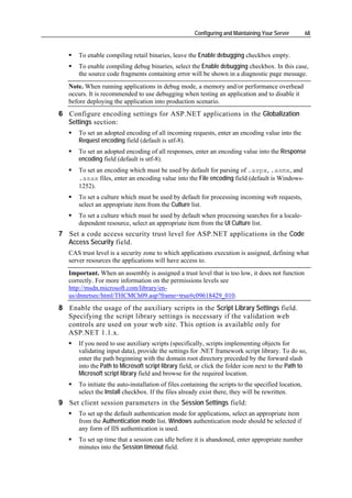 Configuring and Maintaining Your Server         68


      To enable compiling retail binaries, leave the Enable debugging checkbox empty.
      To enable compiling debug binaries, select the Enable debugging checkbox. In this case,
      the source code fragments containing error will be shown in a diagnostic page message.
   Note. When running applications in debug mode, a memory and/or performance overhead
   occurs. It is recommended to use debugging when testing an application and to disable it
   before deploying the application into production scenario.
6 Configure encoding settings for ASP.NET applications in the Globalization
  Settings section:
      To set an adopted encoding of all incoming requests, enter an encoding value into the
      Request encoding field (default is utf-8).
      To set an adopted encoding of all responses, enter an encoding value into the Response
      encoding field (default is utf-8).
      To set an encoding which must be used by default for parsing of .aspx, .asmx, and
      .asax files, enter an encoding value into the File encoding field (default is Windows-
      1252).
      To set a culture which must be used by default for processing incoming web requests,
      select an appropriate item from the Culture list.
      To set a culture which must be used by default when processing searches for a locale-
      dependent resource, select an appropriate item from the UI Culture list.
7 Set a code access security trust level for ASP.NET applications in the Code
  Access Security field.
   CAS trust level is a security zone to which applications execution is assigned, defining what
   server resources the applications will have access to.
   Important. When an assembly is assigned a trust level that is too low, it does not function
   correctly. For more information on the permissions levels see
   http://msdn.microsoft.com/library/en-
   us/dnnetsec/html/THCMCh09.asp?frame=true#c09618429_010.
8 Enable the usage of the auxiliary scripts in the Script Library Settings field.
  Specifying the script library settings is necessary if the validation web
  controls are used on your web site. This option is available only for
  ASP.NET 1.1.x.
      If you need to use auxiliary scripts (specifically, scripts implementing objects for
      validating input data), provide the settings for .NET framework script library. To do so,
      enter the path beginning with the domain root directory preceded by the forward slash
      into the Path to Microsoft script library field, or click the folder icon next to the Path to
      Microsoft script library field and browse for the required location.
      To initiate the auto-installation of files containing the scripts to the specified location,
      select the Install checkbox. If the files already exist there, they will be rewritten.
9 Set client session parameters in the Session Settings field:
      To set up the default authentication mode for applications, select an appropriate item
      from the Authentication mode list. Windows authentication mode should be selected if
      any form of IIS authentication is used.
      To set up time that a session can idle before it is abandoned, enter appropriate number
      minutes into the Session timeout field.
 