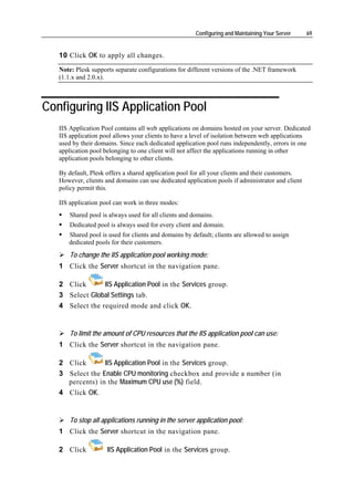 Configuring and Maintaining Your Server    69


   10 Сlick OK to apply all changes.
   Note: Plesk supports separate configurations for different versions of the .NET framework
   (1.1.x and 2.0.x).



Configuring IIS Application Pool
   IIS Application Pool contains all web applications on domains hosted on your server. Dedicated
   IIS application pool allows your clients to have a level of isolation between web applications
   used by their domains. Since each dedicated application pool runs independently, errors in one
   application pool belonging to one client will not affect the applications running in other
   application pools belonging to other clients.

   By default, Plesk offers a shared application pool for all your clients and their customers.
   However, clients and domains can use dedicated application pools if administrator and client
   policy permit this.

   IIS application pool can work in three modes:
       Shared pool is always used for all clients and domains.
       Dedicated pool is always used for every client and domain.
      Shared pool is used for clients and domains by default; clients are allowed to assign
      dedicated pools for their customers.
       To change the IIS application pool working mode:
   1 Click the Server shortcut in the navigation pane.

   2 Click       IIS Application Pool in the Services group.
   3 Select Global Settings tab.
   4 Select the required mode and click OK.


       To limit the amount of CPU resources that the IIS application pool can use:
   1 Click the Server shortcut in the navigation pane.

   2 Click       IIS Application Pool in the Services group.
   3 Select the Enable CPU monitoring checkbox and provide a number (in
     percents) in the Maximum CPU use (%) field.
   4 Click OK.


       To stop all applications running in the server application pool:
   1 Click the Server shortcut in the navigation pane.

   2 Click           IIS Application Pool in the Services group.
 
