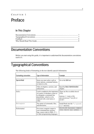 7


CHAPTER 1

Preface

  In This Chapter
  Documentation Conventions................................................................................................. 7
  Typographical Conventions .................................................................................................. 7
  Feedback ............................................................................................................................... 8
  Who Should Read This Guide............................................................................................... 8




Documentation Conventions
  Before you start using this guide, it is important to understand the documentation conventions
  used in it.



Typographical Conventions
  The following kinds of formatting in the text identify special information.

   Formatting convention                       Type of Information                               Example

   Special Bold                                Items you must select, such as                    Go to the QoS tab.
                                               menu options, command buttons,
                                               or items in a list.
                                               Titles of chapters, sections, and                 Read the Basic Administration
                                               subsections.                                      chapter.
   Italics                                     Used to emphasize the importance                  These are the so-called shared
                                               of a point, to introduce a term or                VPSs.
                                               to designate a command line
                                                                                                 msiexec /i <name of the
                                               placeholder, which is to be
                                                                                                 aforementioned *.msi file or
                                               replaced with a real name or
                                                                                                 GUID>
                                               value.
   Monospace                                   The names of commands, files,                     Install Plesk into the ”c:plesk
                                               and directories.                                  bin” directory
   Preformatted                                On-screen computer output in                      05:31:49 Success. Admin
                                               your command-line sessions;                       John Smith was added.
                                               logs; source code in XML, C++,
                                               or other programming languages.
 