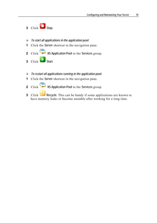 Configuring and Maintaining Your Server   70




3 Click         Stop.


   To start all applications in the application pool:
1 Click the Server shortcut in the navigation pane.

2 Click          IIS Application Pool in the Services group.

3 Click         Start.


   To restart all applications running in the application pool:
1 Click the Server shortcut in the navigation pane.

2 Click          IIS Application Pool in the Services group.

3 Click    Recycle. This can be handy if some applications are known to
  have memory leaks or become unstable after working for a long time.
 