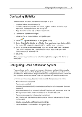 Configuring and Maintaining Your Server   72




Configuring Statistics
   After installation, the control panel's statistical utility is set up to:
       Count the inbound and outbound traffic
       Count the disk space occupied by web content, log files, databases, mailboxes, web
       applications, mailing list archives, and backup files
       Keep the traffic statistics only for the last three months
       To review or adjust these settings:
   1 Click the Server shortcut in the navigation pane.

   2 Click        System Preferences in the System group.
   3 In the Retain traffic statistics for ... Months field specify the term during which
     the bandwidth usage statistics should be kept for your customers.
   4 In the Include in the disk space usage field and Include in the traffic calculation
     field select the items that should be considered when disk space and
     bandwidth usage is calculated.
   5 Click OK.
   When you need to view statistics, refer to the Viewing Statistics (on page 246) chapter for
   instructions.



Configuring E-mail Notification System
   The control panel notifies you and your customers of disk space and bandwidth overage by
   sending e-mail notifications. With the default settings, however, domain and web site owners
   are not notified. We recommend that you enable resource overage notification for domain and
   web site owners because they need to know what happens to their domains and web sites.

   Apart from resource overage, the control panel can notify the appropriate users when:
       New user accounts are created
       New domains are added
       Hosting accounts are expired (expiration date is defined for user accounts and Web sites
       separately)
       There are new requests for assistance (trouble tickets) from your customers in Help Desk
       The requests are fulfilled and the trouble tickets are closed in Help Desk
       New comments are posted to the existing trouble tickets
       The closed trouble tickets are reopened because the customer has encountered the same
       problem again
       To view or modify the notification system settings:
   1 Click the Server shortcut in the navigation pane.
 