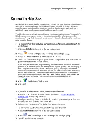 Configuring and Maintaining Your Server     75




Configuring Help Desk
   Help Desk is a convenient way for your customers to reach you when they need your assistance.
   After you set it up and switch on, the Help Desk becomes accessible to all users who were
   granted access to control panel, including your resellers, domain owners, and e-mail users.
   Additionally, you can allow submission of problem reports by e-mail.

   Your Help Desk shows all reports posted by your resellers and their customers. Your reseller's
   Help Desk shows only reports posted by himself or herself and his or her customers. The
   domain owner's Help Desk shows only reports posted by himself or herself and by e-mail users
   under his or her domain.

      To configure Help Desk and allow your customers post problem reports through the
      control panel:
   1 Click the Help Desk shortcut in the navigation pane.

   2 Click       General Settings in the Local Help Desk Settings group.
   3 Select the Allow customers to submit tickets check box.
   4 Select the trouble ticket queue, priority and category that will be offered to
     your customers as the default choice.
      When users post a new ticket, they can specify the order in which they would prefer their
      problems to be resolved (queue), the priority of their requests (priority), and the category to
      which the problem is related (category). The queue, priority and category are abstract
      entities: they have no effect on the system, but they can help you decide what problems to
      resolve in the first place. There are three predefined queues and priority levels and nine
      predefined categories including Database, DNS, FTP, General, Hosting, Mail, Mailing Lists,
      Site Applications, and Tomcat. You can remove these items and add your own.

   5 Click     Enable in the Tools group.
   6 Click OK.


       If you wish to allow users to submit problem reports by e-mail:
   1 Create a POP3 mailbox with an e-mail address like helpdesk@your-
     domain.com or anything you like.
   2 Configure the Help Desk to periodically retrieve problem reports from that
     mailbox and post them to your Help Desk.
   3 Inform your customers of the Help Desk's e-mail address.
       To allow users to submit problem reports to Help Desk by e-mail:
   1 Click the Help Desk shortcut in the navigation pane.

   2 Click      Mail Gate Settings in the Local Help Desk Settings group.
   3 Specify the following settings:
 