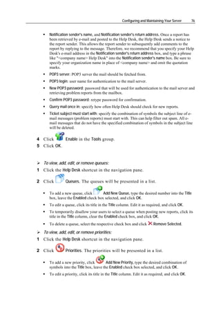 Configuring and Maintaining Your Server       76


      Notification sender's name, and Notification sender's return address. Once a report has
      been retrieved by e-mail and posted to the Help Desk, the Help Desk sends a notice to
      the report sender. This allows the report sender to subsequently add comments to the
      report by replying to the message. Therefore, we recommend that you specify your Help
      Desk's e-mail address in the Notification sender's return address box, and type a phrase
      like "<company name> Help Desk" into the Notification sender's name box. Be sure to
      specify your organization name in place of <company name> and omit the quotation
      marks.
      POP3 server: POP3 server the mail should be fetched from.
      POP3 login: user name for authentication to the mail server.
      New POP3 password: password that will be used for authentication to the mail server and
      retrieving problem reports from the mailbox.
      Confirm POP3 password: retype password for confirmation.
      Query mail once in: specify how often Help Desk should check for new reports.
      Ticket subject must start with: specify the combination of symbols the subject line of e-
      mail messages (problem reports) must start with. This can help filter out spam. All e-
      mail messages that do not have the specified combination of symbols in the subject line
      will be deleted.

4 Click     Enable in the Tools group.
5 Click OK.


   To view, add, edit, or remove queues:
1 Click the Help Desk shortcut in the navigation pane.

2 Click         Queues. The queues will be presented in a list.

      To add a new queue, click       Add New Queue, type the desired number into the Title
      box, leave the Enabled check box selected, and click OK.
      To edit a queue, click its title in the Title column. Edit it as required, and click OK.
      To temporarily disallow your users to select a queue when posting new reports, click its
      title in the Title column, clear the Enabled check box, and click OK.
      To delete a queue, select the respective check box and click         Remove Selected.

   To view, add, edit, or remove priorities:
1 Click the Help Desk shortcut in the navigation pane.

2 Click         Priorities. The priorities will be presented in a list.

      To add a new priority, click        Add New Priority, type the desired combination of
      symbols into the Title box, leave the Enabled check box selected, and click OK.
      To edit a priority, click its title in the Title column. Edit it as required, and click OK.
 