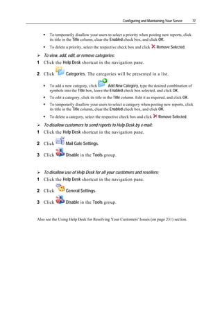 Configuring and Maintaining Your Server        77


       To temporarily disallow your users to select a priority when posting new reports, click
       its title in the Title column, clear the Enabled check box, and click OK.
       To delete a priority, select the respective check box and click       Remove Selected.

   To view, add, edit, or remove categories:
1 Click the Help Desk shortcut in the navigation pane.

2 Click          Categories. The categories will be presented in a list.

       To add a new category, click         Add New Category, type the desired combination of
       symbols into the Title box, leave the Enabled check box selected, and click OK.
       To edit a category, click its title in the Title column. Edit it as required, and click OK.
       To temporarily disallow your users to select a category when posting new reports, click
       its title in the Title column, clear the Enabled check box, and click OK.
       To delete a category, select the respective check box and click        Remove Selected.

   To disallow customers to send reports to Help Desk by e-mail:
1 Click the Help Desk shortcut in the navigation pane.

2 Click          Mail Gate Settings.

3 Click          Disable in the Tools group.


   To disallow use of Help Desk for all your customers and resellers:
1 Click the Help Desk shortcut in the navigation pane.

2 Click          General Settings.

3 Click          Disable in the Tools group.


Also see the Using Help Desk for Resolving Your Customers' Issues (on page 231) section.
 