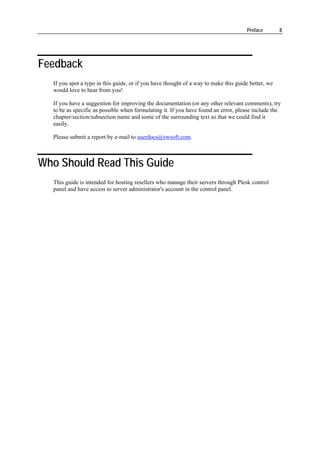 Preface        8




Feedback
  If you spot a typo in this guide, or if you have thought of a way to make this guide better, we
  would love to hear from you!

  If you have a suggestion for improving the documentation (or any other relevant comments), try
  to be as specific as possible when formulating it. If you have found an error, please include the
  chapter/section/subsection name and some of the surrounding text so that we could find it
  easily.

  Please submit a report by e-mail to userdocs@swsoft.com.



Who Should Read This Guide
  This guide is intended for hosting resellers who manage their servers through Plesk control
  panel and have access to server administrator's account in the control panel.
 