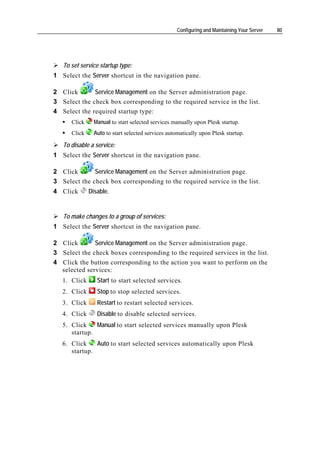 Configuring and Maintaining Your Server   80




   To set service startup type:
1 Select the Server shortcut in the navigation pane.

2 Click       Service Management on the Server administration page.
3 Select the check box corresponding to the required service in the list.
4 Select the required startup type:
      Click     Manual to start selected services manually upon Plesk startup.
      Click     Auto to start selected services automatically upon Plesk startup.

   To disable a service:
1 Select the Server shortcut in the navigation pane.

2 Click       Service Management on the Server administration page.
3 Select the check box corresponding to the required service in the list.
4 Click       Disable.


   To make changes to a group of services:
1 Select the Server shortcut in the navigation pane.

2 Click       Service Management on the Server administration page.
3 Select the check boxes corresponding to the required services in the list.
4 Click the button corresponding to the action you want to perform on the
  selected services:
   1. Click      Start to start selected services.
   2. Click      Stop to stop selected services.
   3. Click      Restart to restart selected services.
   4. Click      Disable to disable selected services.
   5. Click    Manual to start selected services manually upon Plesk
      startup.
   6. Click    Auto to start selected services automatically upon Plesk
      startup.
 