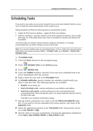 Configuring and Maintaining Your Server    81




Scheduling Tasks
  If you need to run scripts on your server at specific time, use the task scheduler facility on your
  server to make the system automatically run the scripts for you.

  During installation of Plesk the following tasks are automatically created:
      Update Dr.Web Antivirus database – updates Dr.Web virus database
      Statistics calculation - generates statistics on the limits imposed on domains, such as traffic,
      disk usage, etc. If the utility detects that a limit is exceeded for a domain, this domain will
      be disabled
  As all these tasks are related to domain statistics, databases and reports, it is strongly
  recommended that you neither change nor remove these tasks.

  Note. You can also schedule tasks on a per-domain basis. To do so, follow the same procedures
  listed below, but instead of going to Server > Scheduler Tasks, go to Domains > domain name >
  Scheduler Tasks.

      To schedule a task:
  1 Click the Server shortcut in the navigation pane.

  2 Click           Scheduler Tasks in the Services group.

  3 Click      Add New Task.
  4 Leave the Enabled checkbox selected if you want your scheduled task to be
    active immediately after the creation.
  5 Input a name for your task in the Description field.
  6 In Scheduler notification, specify whether the scheduler should notify you
    when it runs this task. The following options are available:
          Disabled - do not nofity you.
          Send to the default e-mail - send the notification to your default e-mail address.
          Send to the e-mail I specify - send the nofitication to the e-mail specified in the
          corresponding field. After selecting this option, you need to input the required e-mail in
          the field on the right.
          Click Set to save scheduler notifications settings.
  7 Specify which command to run. Type it into the Path to executable file input
    box. If you need to run the command with certain options, type them in the
    Arguments field.
  8 Select the appropriate priority in the Task priority field. Task priority can be
    set to Low, Normal or High.
  9 Specify when to run your command by selecting the appropriate checkboxes
    in the Hours, Days of Month, Months or Days of Week fields.
 