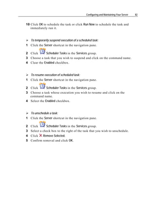 Configuring and Maintaining Your Server   82


10 Click OK to schedule the task or click Run Now to schedule the task and
   immediately run it.


   To temporarily suspend execution of a scheduled task:
1 Click the Server shortcut in the navigation pane.

2 Click      Scheduler Tasks in the Services group.
3 Choose a task that you wish to suspend and click on the command name.
4 Clear the Enabled checkbox.


   To resume execution of scheduled task:
1 Click the Server shortcut in the navigation pane.

2 Click       Scheduler Tasks in the Services group.
3 Choose a task whose execution you wish to resume and click on the
  command name.
4 Select the Enabled checkbox.


   To unschedule a task:
1 Click the Server shortcut in the navigation pane.

2 Click      Scheduler Tasks in the Services group.
3 Select a check box to the right of the task that you wish to unschedule.
4 Click   Remove Selected.
5 Confirm removal and click OK.
 