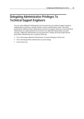 Configuring and Maintaining Your Server   83




Delegating Administrative Privileges To
Technical Support Engineers
   You can create additional Administrator level accounts for your technical support engineers,
   enabling them to perform a virtually limitless variety of administrative tasks. All actions
   performed by additional Plesk Administrator accounts are logged, which gives the actual Plesk
   Administrator an unprecedented level of control over additional Administrator accounts'
   activities. Additional Administrator level accounts have virtually all the privileges that the
   actual Plesk Administrator has, except the following:
       View and manage additional Administrator accounts belonging to other users
       View and manage Plesk Administrator account settings
       Clear Action Log
 