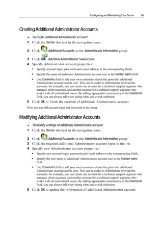 Configuring and Maintaining Your Server    84




Creating Additional Administrator Accounts
       To create additional Administrator account:
    1 Click the Server shortcut in the navigation pane.

    2 Click          Additional Accounts in the Administrator Information group.

    3 Click     Add New Administrator Subaccount.
    4 Specify Administrator account properties:
           Specify account login, password and e-mail address in the corresponding fields.
           Specify the name of additional Administrator account user in the Contact name field.
           Use Comments field to add your own comments about this particular additional
           Administrator account and its user. This can be useful to differentiate between the
           accounts: for example, you can create one account for a technical support engineer who
           manages client accounts, and another account for a technical support engineer who
           works with all mail-related issues. By adding appropriate commentary in the Comments
           field, you can always tell who's doing what, and avoid confusion.
    5 Click OK to finish the creation of additional Administrator account.
    Now you can tell account login and password to its owner.


Modifying Additional Administrator Accounts
       To modify settings of additional Administrator account:
    1 Click the Server shortcut in the navigation pane.

    2 Click       Additional Accounts in the Administrator Information group.
    3 Click the required additional Administrator account login in the list
    4 Specify new Administrator account properties:
           Specify new account login, password and e-mail address in the corresponding fields.
           Specify the new name of additional Administrator account user in the Contact name
           field.
           Use Comments field to add your own comments about this particular additional
           Administrator account and its user. This can be useful to differentiate between the
           accounts: for example, you can create one account for a technical support engineer who
           manages client accounts, and another account for a technical support engineer who
           works with all mail-related issues. By adding appropriate commentary in the Comments
           field, you can always tell who's doing what, and avoid confusion.
    5 Click OK to update the information of additional Administrator account.
 