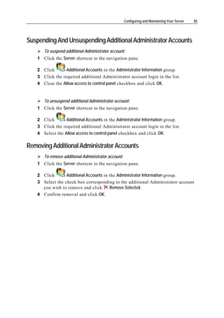 Configuring and Maintaining Your Server   85




Suspending And Unsuspending Additional Administrator Accounts
       To suspend additional Administrator account:
    1 Click the Server shortcut in the navigation pane.

    2 Click       Additional Accounts in the Administrator Information group.
    3 Click the required additional Administrator account login in the list.
    4 Clear the Allow access to control panel checkbox and click OK.


       To unsuspend additional Administrator account:
    1 Click the Server shortcut in the navigation pane.

    2 Click       Additional Accounts in the Administrator Information group.
    3 Click the required additional Administrator account login in the list.
    4 Select the Allow access to control panel checkbox and click OK.

Removing Additional Administrator Accounts
       To remove additional Administrator account:
    1 Click the Server shortcut in the navigation pane.

    2 Click       Additional Accounts in the Administrator Information group.
    3 Select the check box corresponding to the additional Administrator account
      you wish to remove and click       Remove Selected.
    4 Confirm removal and click OK.
 