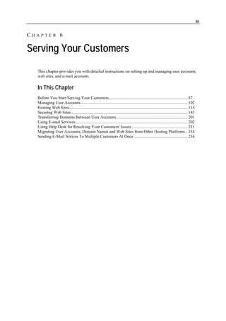 86


CHAPTER 6

Serving Your Customers
  This chapter provides you with detailed instructions on setting up and managing user accounts,
  web sites, and e-mail accounts.

  In This Chapter
  Before You Start Serving Your Customers........................................................................... 87
  Managing User Accounts...................................................................................................... 102
  Hosting Web Sites................................................................................................................. 114
  Securing Web Sites ............................................................................................................... 183
  Transferring Domains Between User Accounts.................................................................... 201
  Using E-mail Services........................................................................................................... 202
  Using Help Desk for Resolving Your Customers' Issues...................................................... 231
  Migrating User Accounts, Domain Names and Web Sites from Other Hosting Platforms .. 234
  Sending E-Mail Notices To Multiple Customers At Once ................................................... 234
 