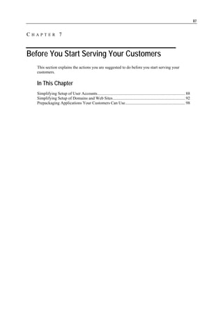 87


CHAPTER 7


Before You Start Serving Your Customers
   This section explains the actions you are suggested to do before you start serving your
   customers.

   In This Chapter
   Simplifying Setup of User Accounts..................................................................................... 88
   Simplifying Setup of Domains and Web Sites...................................................................... 92
   Prepackaging Applications Your Customers Can Use.......................................................... 98
 