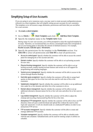 Serving Your Customers         88




Simplifying Setup of User Accounts
    If you are going to serve numerous users, you may want to create account configuration presets,
    referred to as client templates, that will simplify setting up user accounts for new customers.
    The templates cover all resource usage allotments, permissions and limits that you can define
    for a user account.

        To create a client template:

    1 Go to Clients >     Client Templates and click     Add New Client Template.
    2 Specify the template name in the Template name field.
       During setup of a new user account, you will be prompted to select the required template by
       its name. Therefore, we recommend that you choose a meaningful name that corresponds to
       one of your hosting plans or describes the amount of allotted resources. For example,
       Reseller account, 5GB disk space, 100 domains.
    3 Specify the permissions for the template in the Permissions section. Use
      Select All to select all permissions and Clear All to clear all permissions.
           Access to control panel. Specify whether the customer will be able to access the control
           panel for managing his or her account and sites.
           Domain creation. Specify whether the customer will be able to set up hosting accounts
           for new sites.
           Physical hosting management. Specify whether the customer will be able to set up
           hosting accounts, modify hosting account features and switch on or off support for
           programming and scripting languages.
           System access management. Specify whether the customer will be able to access to the
           system through Remote Desktop.
           Hard disk quota assignment. Specify whether the customer will be able to assign hard
           quotas on disk space for his or her own web sites and for web sites of his or her
           customers.
           Subdomains management. Specify whether the customer will be able to set up additional
           sites under his or her domains and allow his or her customers to do so.
           Domain aliases management. Specify whether the customer will be able to set up
           additional alternative domain names for his or her web sites and allow his or her users to
           do so.
           Log rotation management. Specify whether the customer will be able to adjust the
           cleanup and recycling of processed log files for his or her sites.
           Anonymous FTP management. Specify whether the customer will be able to have an FTP
           directory where all users could download and upload files without the need to enter
           login and password. A web site should reside on a dedicated IP address in order to use
           anonymous FTP service.
           FTP accounts management. Specify whether the customer will be able to create and
           manage additional FTP accounts.
           Scheduler management. Specify whether the customer will be able to schedule tasks
           with the task scheduler. Scheduled tasks can be used for running scripts or utilities on
           schedule.
 