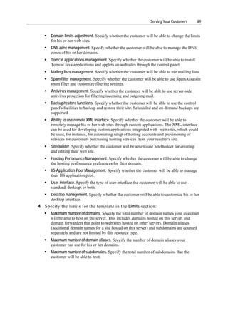 Serving Your Customers      89


      Domain limits adjustment. Specify whether the customer will be able to change the limits
      for his or her web sites.
      DNS zone management. Specify whether the customer will be able to manage the DNS
      zones of his or her domains.
      Tomcat applications management. Specify whether the customer will be able to install
      Tomcat Java applications and applets on web sites through the control panel.
      Mailing lists management. Specify whether the customer will be able to use mailing lists.
      Spam filter management. Specify whether the customer will be able to use SpamAssassin
      spam filter and customize filtering settings.
      Antivirus management. Specify whether the customer will be able to use server-side
      antivirus protection for filtering incoming and outgoing mail.
      Backup/restore functions. Specify whether the customer will be able to use the control
      panel's facilities to backup and restore their site. Scheduled and on-demand backups are
      supported.
      Ability to use remote XML interface. Specify whether the customer will be able to
      remotely manage his or her web sites through custom applications. The XML interface
      can be used for developing custom applications integrated with web sites, which could
      be used, for instance, for automating setup of hosting accounts and provisioning of
      services for customers purchasing hosting services from your reseller's site.
      SiteBuilder. Specify whether the customer will be able to use SiteBuilder for creating
      and editing their web site.
      Hosting Perfomance Management. Specify whether the customer will be able to change
      the hosting performance preferences for their domain.
      IIS Application Pool Management. Specify whether the customer will be able to manage
      their IIS application pool.
      User interface. Specify the type of user interface the customer will be able to use -
      standard, desktop, or both.
      Desktop management. Specify whether the customer will be able to customize his or her
      desktop interface.
4 Specify the limits for the template in the Limits section:
      Maximum number of domains. Specify the total number of domain names your customer
      will be able to host on the server. This includes domains hosted on this server, and
      domain forwarders that point to web sites hosted on other servers. Domain aliases
      (additional domain names for a site hosted on this server) and subdomains are counted
      separately and are not limited by this resource type.
      Maximum number of domain aliases. Specify the number of domain aliases your
      customer can use for his or her domains.
      Maximum number of subdomains. Specify the total number of subdomains that the
      customer will be able to host.
 