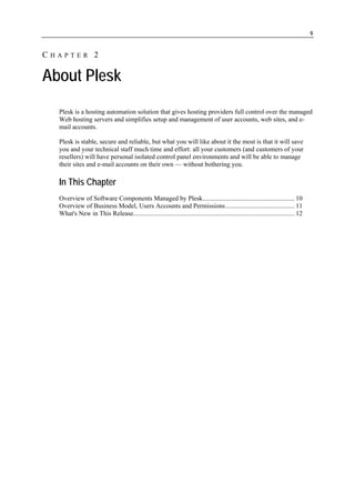 9


CHAPTER 2

About Plesk
  Plesk is a hosting automation solution that gives hosting providers full control over the managed
  Web hosting servers and simplifies setup and management of user accounts, web sites, and e-
  mail accounts.

  Plesk is stable, secure and reliable, but what you will like about it the most is that it will save
  you and your technical staff much time and effort: all your customers (and customers of your
  resellers) will have personal isolated control panel environments and will be able to manage
  their sites and e-mail accounts on their own — without bothering you.

  In This Chapter
  Overview of Software Components Managed by Plesk........................................................ 10
  Overview of Business Model, Users Accounts and Permissions.......................................... 11
  What's New in This Release.................................................................................................. 12
 