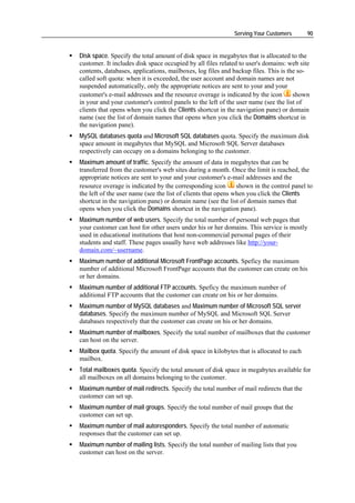 Serving Your Customers      90


Disk space. Specify the total amount of disk space in megabytes that is allocated to the
customer. It includes disk space occupied by all files related to user's domains: web site
contents, databases, applications, mailboxes, log files and backup files. This is the so-
called soft quota: when it is exceeded, the user account and domain names are not
suspended automatically, only the appropriate notices are sent to your and your
customer's e-mail addresses and the resource overage is indicated by the icon       shown
in your and your customer's control panels to the left of the user name (see the list of
clients that opens when you click the Clients shortcut in the navigation pane) or domain
name (see the list of domain names that opens when you click the Domains shortcut in
the navigation pane).
MySQL databases quota and Microsoft SQL databases quota. Specify the maximum disk
space amount in megabytes that MySQL and Microsoft SQL Server databases
respectively can occupy on a domains belonging to the customer.
Maximum amount of traffic. Specify the amount of data in megabytes that can be
transferred from the customer's web sites during a month. Once the limit is reached, the
appropriate notices are sent to your and your customer's e-mail addresses and the
resource overage is indicated by the corresponding icon        shown in the control panel to
the left of the user name (see the list of clients that opens when you click the Clients
shortcut in the navigation pane) or domain name (see the list of domain names that
opens when you click the Domains shortcut in the navigation pane).
Maximum number of web users. Specify the total number of personal web pages that
your customer can host for other users under his or her domains. This service is mostly
used in educational institutions that host non-commercial personal pages of their
students and staff. These pages usually have web addresses like http://your-
domain.com/~username.
Maximum number of additional Microsoft FrontPage accounts. Speficy the maximum
number of additional Microsoft FrontPage accounts that the customer can create on his
or her domains.
Maximum number of additional FTP accounts. Speficy the maximum number of
additional FTP accounts that the customer can create on his or her domains.
Maximum number of MySQL databases and Maximum number of Microsoft SQL server
databases. Specify the maximum number of MySQL and Microsoft SQL Server
databases respectively that the customer can create on his or her domains.
Maximum number of mailboxes. Specify the total number of mailboxes that the customer
can host on the server.
Mailbox quota. Specify the amount of disk space in kilobytes that is allocated to each
mailbox.
Total mailboxes quota. Specify the total amount of disk space in megabytes available for
all mailboxes on all domains belonging to the customer.
Maximum number of mail redirects. Specify the total number of mail redirects that the
customer can set up.
Maximum number of mail groups. Specify the total number of mail groups that the
customer can set up.
Maximum number of mail autoresponders. Specify the total number of automatic
responses that the customer can set up.
Maximum number of mailing lists. Specify the total number of mailing lists that you
customer can host on the server.
 